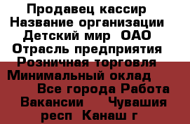 Продавец-кассир › Название организации ­ Детский мир, ОАО › Отрасль предприятия ­ Розничная торговля › Минимальный оклад ­ 25 000 - Все города Работа » Вакансии   . Чувашия респ.,Канаш г.